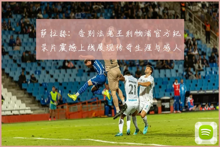 萨拉赫：告别法老王利物浦官方纪录片震撼上线展现传奇生涯与感人时刻