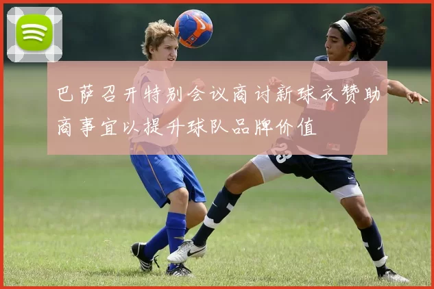 巴萨召开特别会议商讨新球衣赞助商事宜以提升球队品牌价值