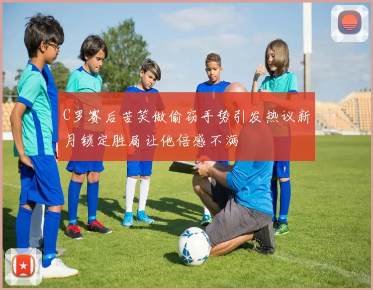 C罗赛后苦笑做偷窃手势引发热议新月锁定胜局让他倍感不满